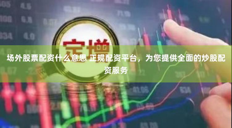 场外股票配资什么意思 正规配资平台，为您提供全面的炒股配资服务