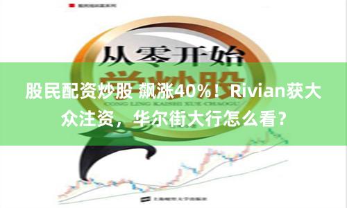 股民配资炒股 飙涨40%！Rivian获大众注资，华尔街大行怎么看？