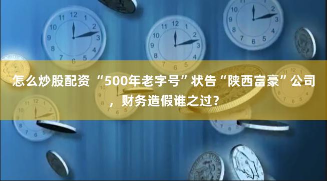 怎么炒股配资 “500年老字号”状告“陕西富豪”公司，财务造假谁之过？