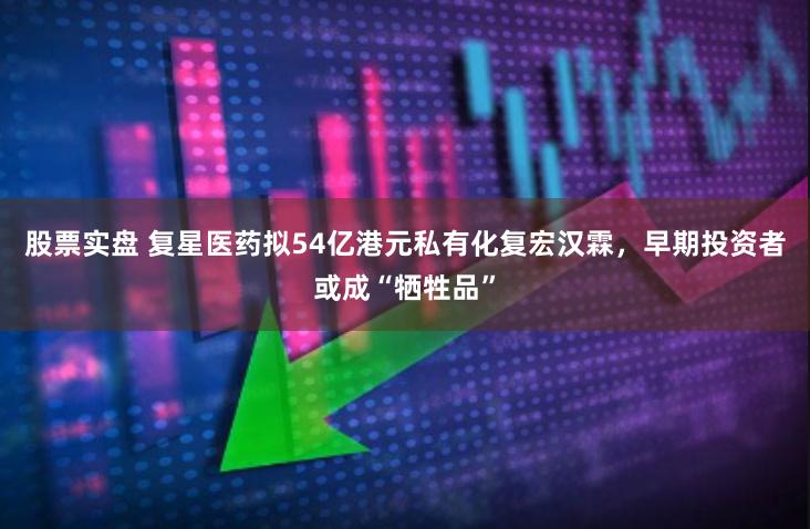 股票实盘 复星医药拟54亿港元私有化复宏汉霖，早期投资者或成“牺牲品”
