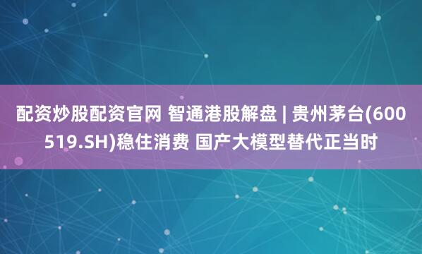配资炒股配资官网 智通港股解盘 | 贵州茅台(600519.SH)稳住消费 国产大模型替代正当时