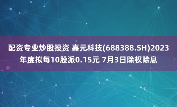 配资专业炒股投资 嘉元科技(688388.SH)2023年度拟每10股派0.15元 7月3日除权除息