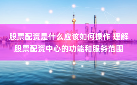 股票配资是什么应该如何操作 理解股票配资中心的功能和服务范围