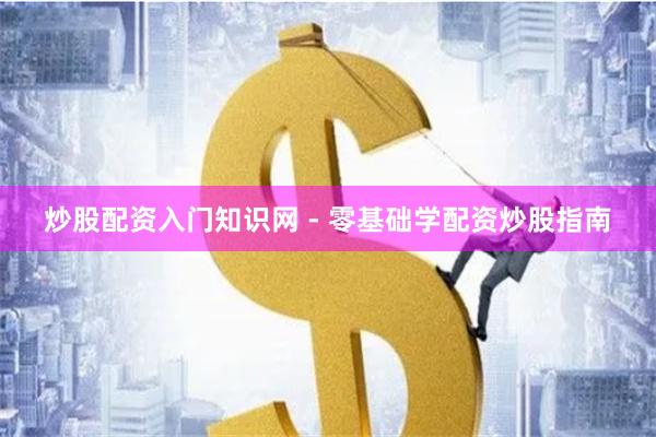 炒股配资入门知识网 - 零基础学配资炒股指南